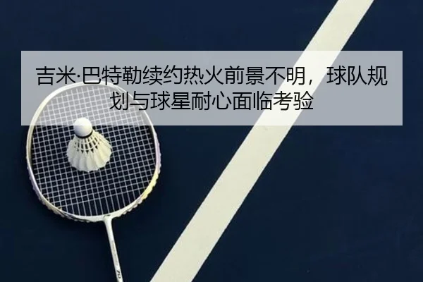 吉米·巴特勒续约热火前景不明，球队规划与球星耐心面临考验